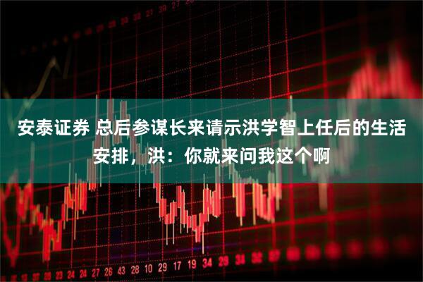 安泰证券 总后参谋长来请示洪学智上任后的生活安排，洪：你就来问我这个啊