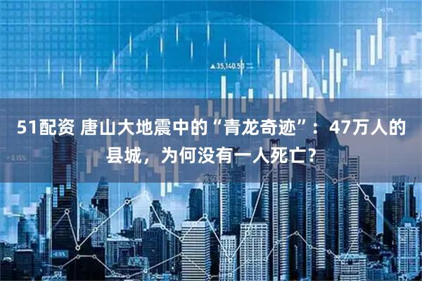 51配资 唐山大地震中的“青龙奇迹”：47万人的县城，为何没有一人死亡？