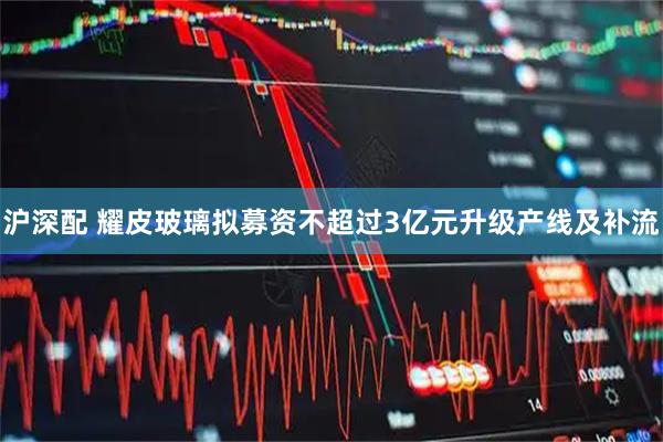 沪深配 耀皮玻璃拟募资不超过3亿元升级产线及补流