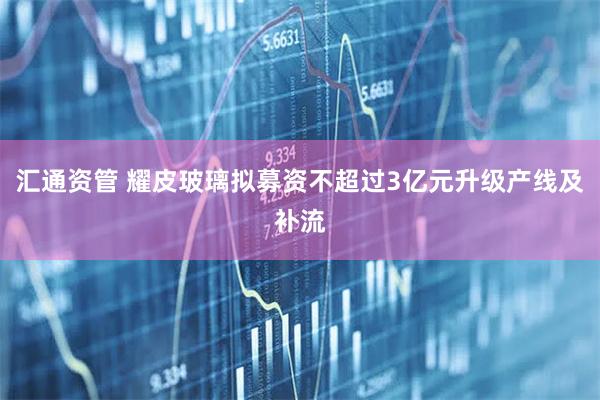 汇通资管 耀皮玻璃拟募资不超过3亿元升级产线及补流