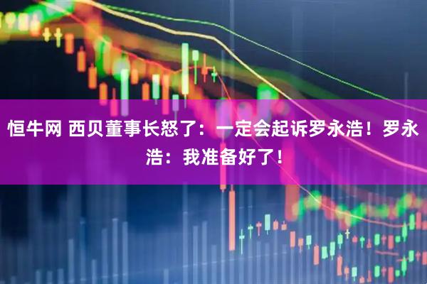 恒牛网 西贝董事长怒了：一定会起诉罗永浩！罗永浩：我准备好了！