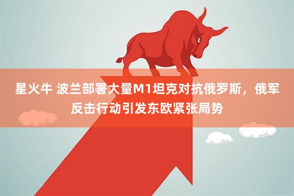 星火牛 波兰部署大量M1坦克对抗俄罗斯，俄军反击行动引发东欧紧张局势