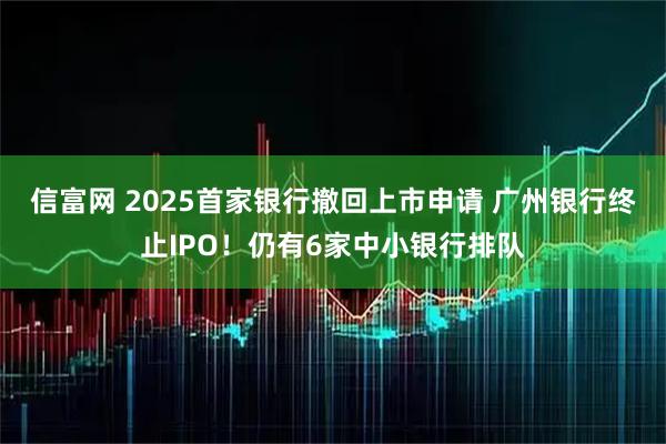 信富网 2025首家银行撤回上市申请 广州银行终止IPO！仍有6家中小银行排队
