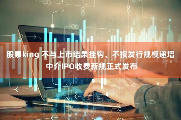 股票king 不与上市结果挂钩、不按发行规模递增 中介IPO收费新规正式发布