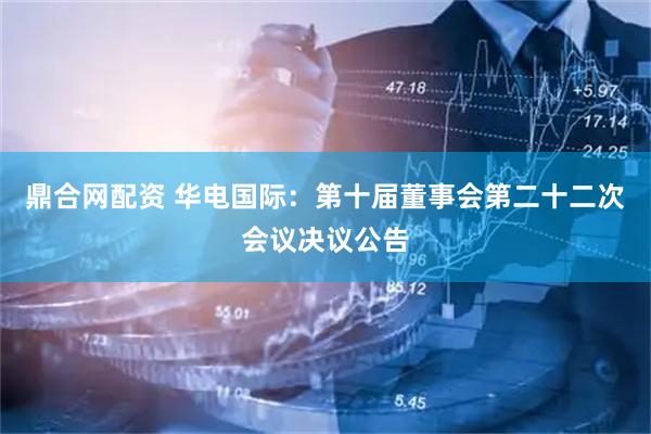 鼎合网配资 华电国际：第十届董事会第二十二次会议决议公告