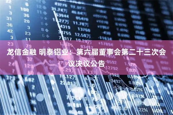 龙信金融 明泰铝业：第六届董事会第二十三次会议决议公告