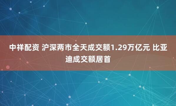 中祥配资 沪深两市全天成交额1.29万亿元 比亚迪成交额居首