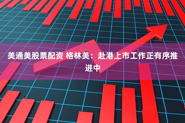 美通美股票配资 格林美：赴港上市工作正有序推进中