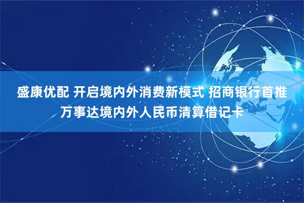 盛康优配 开启境内外消费新模式 招商银行首推万事达境内外人民币清算借记卡