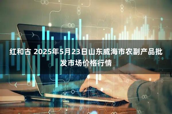 红和古 2025年5月23日山东威海市农副产品批发市场价格行情