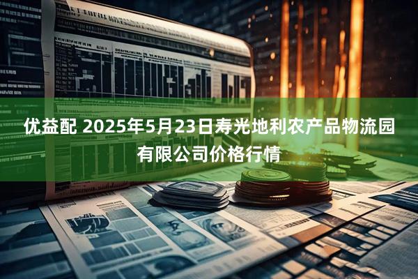 优益配 2025年5月23日寿光地利农产品物流园有限公司价格行情