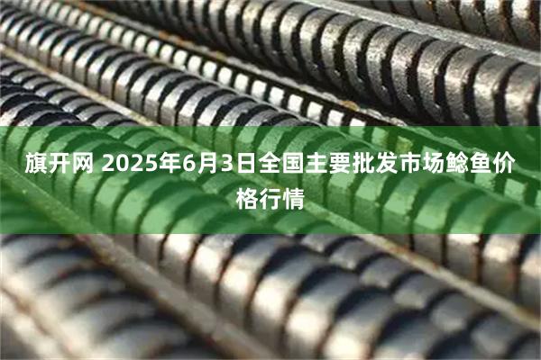 旗开网 2025年6月3日全国主要批发市场鲶鱼价格行情