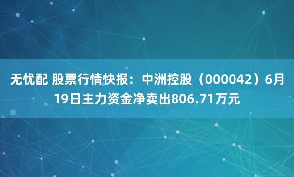 无忧配 股票行情快报：中洲控股（000042）6月19日主力资金净卖出806.71万元