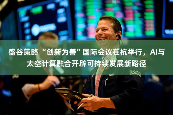 盛谷策略 “创新为善”国际会议在杭举行，AI与太空计算融合开辟可持续发展新路径