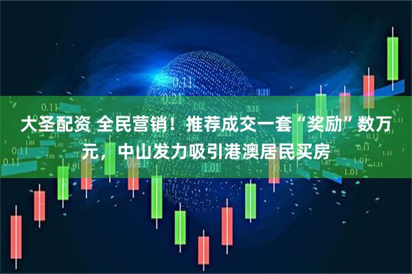 大圣配资 全民营销！推荐成交一套“奖励”数万元，中山发力吸引港澳居民买房