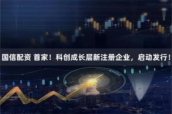 国信配资 首家！科创成长层新注册企业，启动发行！