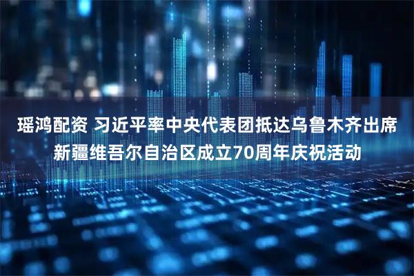 瑶鸿配资 习近平率中央代表团抵达乌鲁木齐出席新疆维吾尔自治区成立70周年庆祝活动
