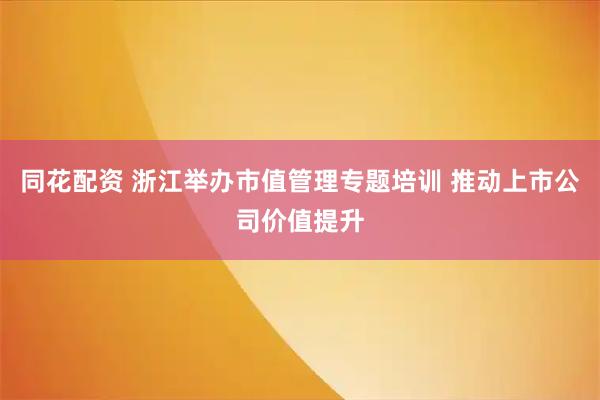 同花配资 浙江举办市值管理专题培训 推动上市公司价值提升