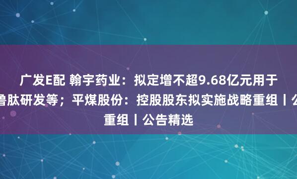 广发E配 翰宇药业：拟定增不超9.68亿元用于司美格鲁肽研发等；平煤股份：控股股东拟实施战略重组丨公告精选