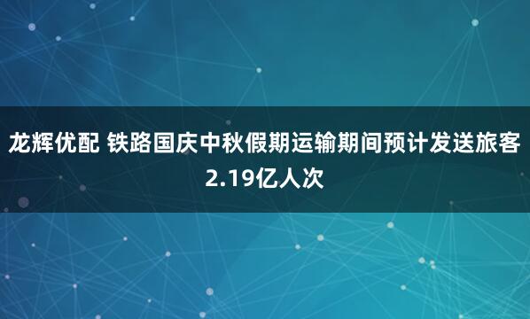 龙辉优配 铁路国庆中秋假期运输期间预计发送旅客2.19亿人次