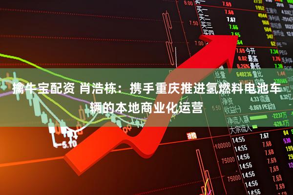 擒牛宝配资 肖浩栋：携手重庆推进氢燃料电池车辆的本地商业化运营