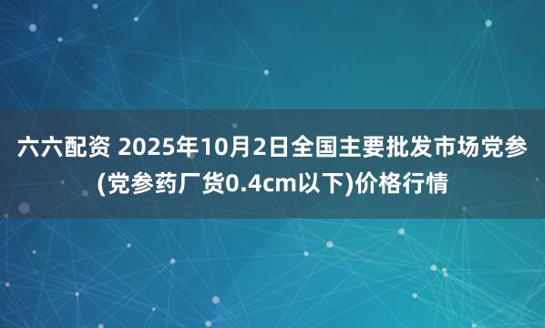 六六配资 2025年10月2日全国主要批发市场党参(党参药厂货0.4cm以下)价格行情