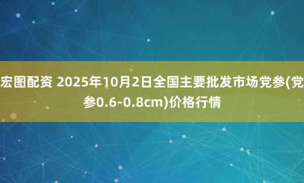 宏图配资 2025年10月2日全国主要批发市场党参(党参0.6-0.8cm)价格行情
