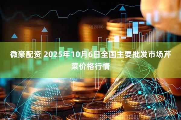 微豪配资 2025年10月6日全国主要批发市场芹菜价格行情