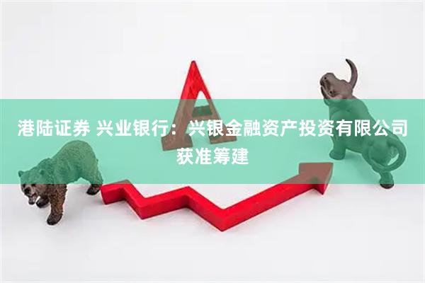 港陆证券 兴业银行：兴银金融资产投资有限公司获准筹建
