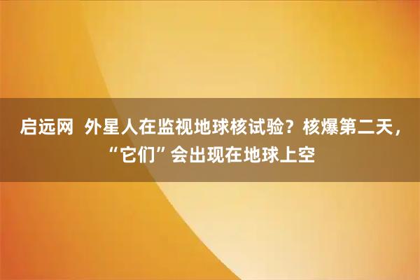 启远网 外星人在监视地球核试验?核爆第二天,“它们”会出现在地球上空