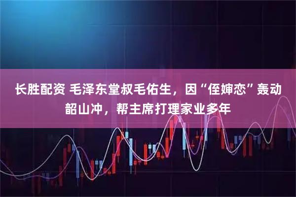 长胜配资 毛泽东堂叔毛佑生,因“侄婶恋”轰动韶山冲,帮主席打理家业多年