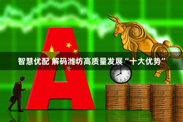 智慧优配 解码潍坊高质量发展“十大优势”