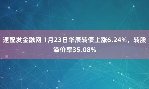 速配发金融网 1月23日华辰转债上涨6.24%，转股溢价率35.08%