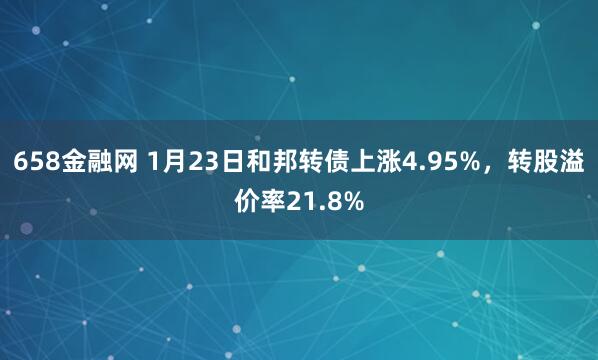 658金融网 1月23日和邦转债上涨4.95%，转股溢价率21.8%
