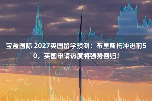 宝盈国际 2027英国留学预测：布里斯托冲进前50，英国申请热度将强势回归！