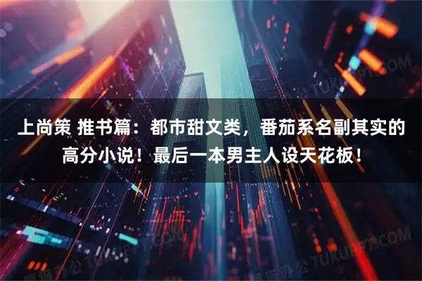 上尚策 推书篇：都市甜文类，番茄系名副其实的高分小说！最后一本男主人设天花板！