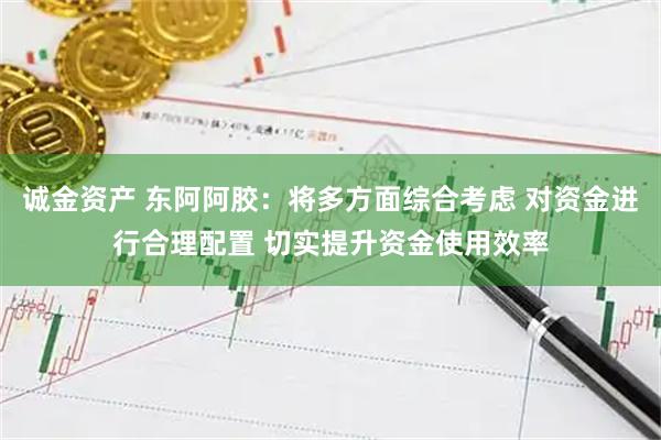 诚金资产 东阿阿胶：将多方面综合考虑 对资金进行合理配置 切实提升资金使用效率