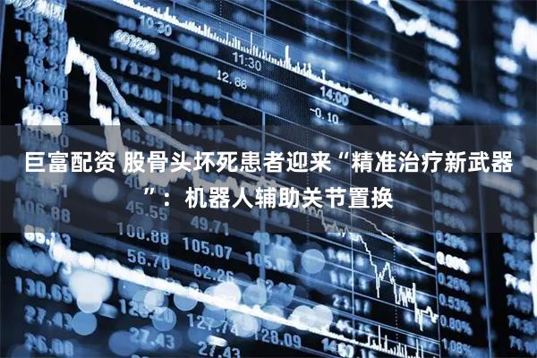 巨富配资 股骨头坏死患者迎来“精准治疗新武器”：机器人辅助关节置换