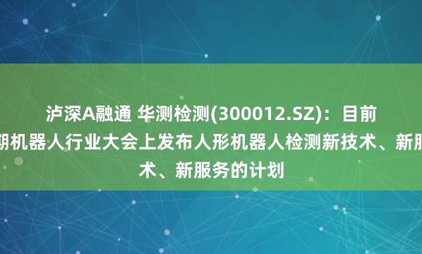 泸深A融通 华测检测(300012.SZ)：目前暂无在近期机器人行业大会上发布人形机器人检测新技术、新服务的计划
