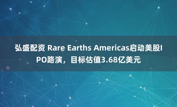 弘盛配资 Rare Earths Americas启动美股IPO路演，目标估值3.68亿美元