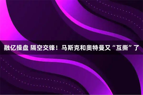 融亿操盘 隔空交锋！马斯克和奥特曼又“互撕”了