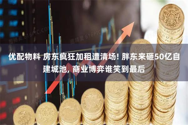 优配物料 房东疯狂加租遭清场! 胖东来砸50亿自建城池, 商业博弈谁笑到最后