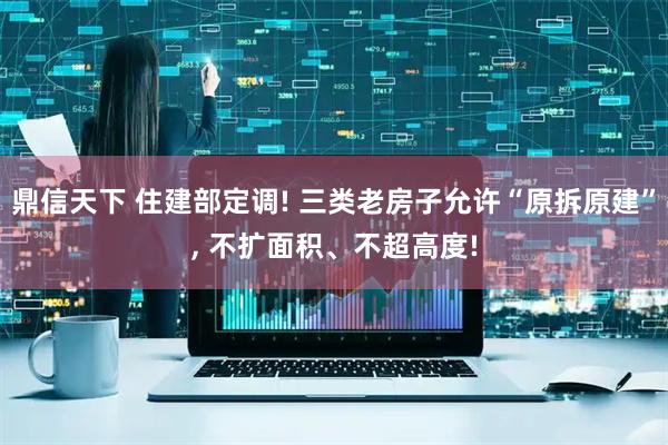 鼎信天下 住建部定调! 三类老房子允许“原拆原建”, 不扩面积、不超高度!