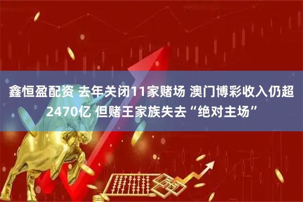 鑫恒盈配资 去年关闭11家赌场 澳门博彩收入仍超2470亿 但赌王家族失去“绝对主场”
