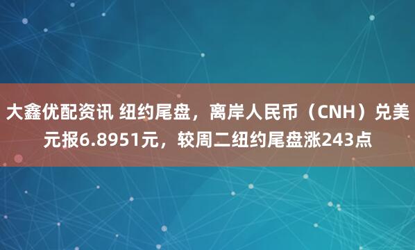 大鑫优配资讯 纽约尾盘，离岸人民币（CNH）兑美元报6.8951元，较周二纽约尾盘涨243点