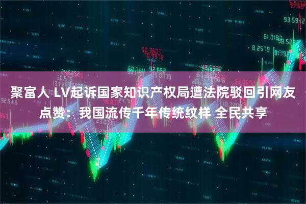 聚富人 LV起诉国家知识产权局遭法院驳回引网友点赞：我国流传千年传统纹样 全民共享